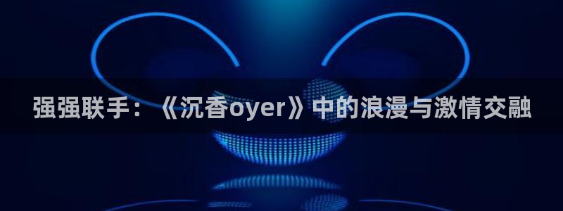 火博电竞网站：强强联手：《沉香oyer》中的浪漫与激情交融
